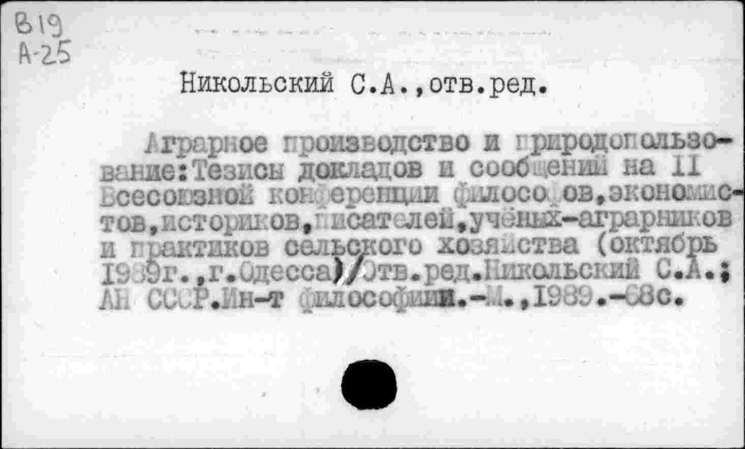 ﻿Никольский С.А.»отв.ред.
Аграрное производство и I риродогользо-выше:Тезисы докладов и сооб. ,ении на 11 всесоюзной ко* еренции фидоса ов,эконог<1ис тов,историков, ’ исатслей, учбных-аграршшов и практиков сельского хозяйства (октябрь Г..- Ст. ,г...;ксса)/.утв.: с. л.ыалил, ль з.В.; /и СС. Р.Ин-т нлосо^ашж.-..»19ВВ.-иЗс.